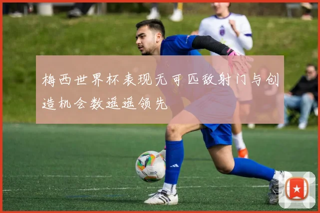 梅西世界杯表现无可匹敌射门与创造机会数遥遥领先