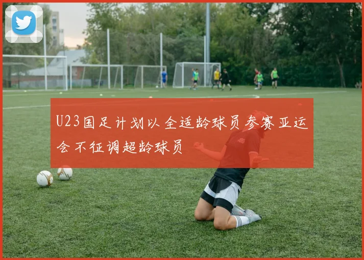 U23国足计划以全适龄球员参赛亚运会不征调超龄球员