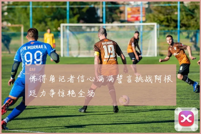 佛得角记者信心满满誓言挑战阿根廷力争惊艳全场