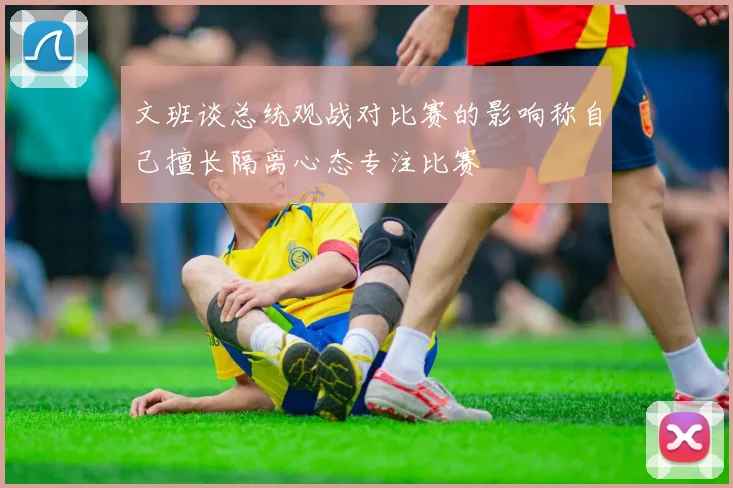 文班谈总统观战对比赛的影响称自己擅长隔离心态专注比赛