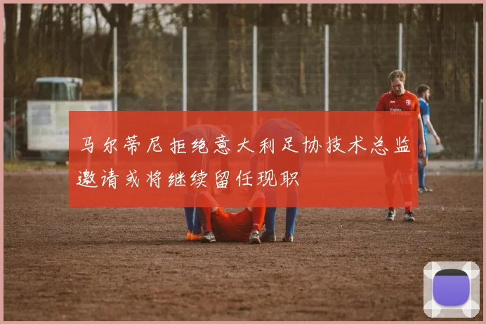 马尔蒂尼拒绝意大利足协技术总监邀请或将继续留任现职