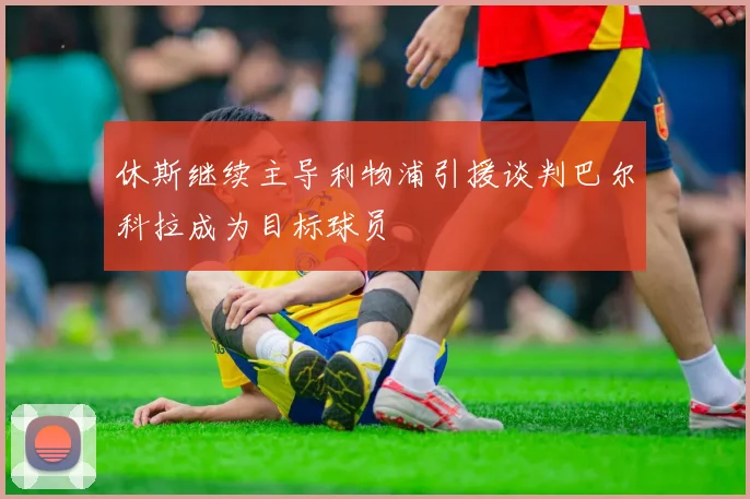 休斯继续主导利物浦引援谈判巴尔科拉成为目标球员