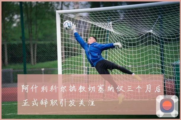 阿什利科尔执教切塞纳仅三个月后正式辞职引发关注
