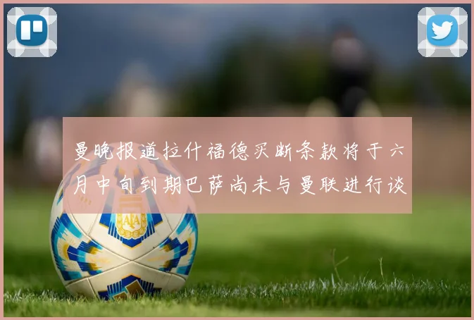 曼晚报道拉什福德买断条款将于六月中旬到期巴萨尚未与曼联进行谈判