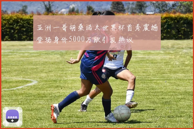 亚洲一哥胡桑诺夫世界杯首秀震撼登场身价5000万欧引发热议